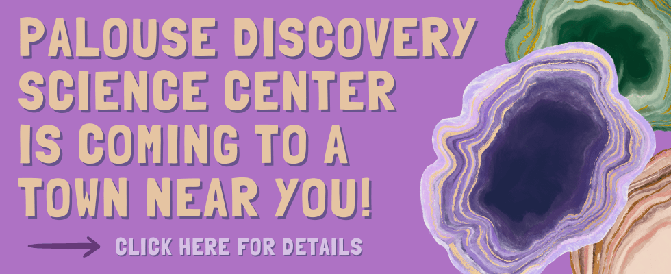 A purple image with colorful geodes reads "Palouse Discovery Science Center is coming to a town near you!" Click here for details.